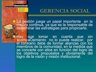 GERENCIA SOCIAL   La gestión juega un papel importante  en la mejora continua, ya que es la responsable de determinar las estrategias para propiciarla.  Hay que tomar en cuenta que sin acompañamiento  no lo puede realizar,  por el contrario debe de formar alianzas con los miembros de la comunidad, en la medida que se concerte con ellos en función del logro de los objetivos propuestos y obviamente del logro de la visión y misión institucional.  