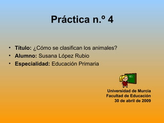 Práctica n.º 4
• Título: ¿Cómo se clasifican los animales?
• Alumno: Susana López Rubio
• Especialidad: Educación Primaria
Universidad de Murcia
Facultad de Educación
30 de abril de 2009
 