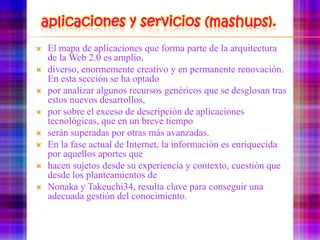 aplicaciones y servicios (mashups).El mapa de aplicaciones que forma parte de la arquitectura de la Web 2.0 es amplio,diverso, enormemente creativo y en permanente renovación. En esta sección se ha optadopor analizar algunos recursos genéricos que se desglosan tras estos nuevos desarrollos,por sobre el exceso de descripción de aplicaciones tecnológicas, que en un breve tiemposerán superadas por otras más avanzadas.En la fase actual de Internet, la información es enriquecida por aquellos aportes quehacen sujetos desde su experiencia y contexto, cuestión que desde los planteamientos deNonaka y Takeuchi34, resulta clave para conseguir una adecuada gestión del conocimiento.