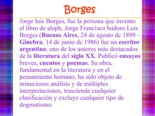 BorgesJorge luis Borges, fue la persona que invento el libro de aleph, Jorge Francisco Isidoro Luis Borges (Buenos Aires, 24 de agosto de 1899 – Ginebra, 14 de junio de 1986) fue un escritorargentino, uno de los autores más destacados de la literatura del siglo XX. Publicó ensayos breves, cuentos y poemas. Su obra, fundamental en la literatura y en el pensamiento humano, ha sido objeto de minuciosos análisis y de múltiples interpretaciones, trasciende cualquier clasificación y excluye cualquier tipo de dogmatismo.