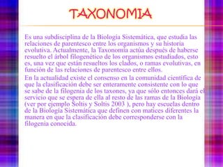 TAXONOMIAEs una subdisciplina de la Biología Sistemática, que estudia las relaciones de parentesco entre los organismos y su historia evolutiva. Actualmente, la Taxonomía actúa después de haberse resuelto el árbol filogenético de los organismos estudiados, esto es, una vez que están resueltos los clados, o ramas evolutivas, en función de las relaciones de parentesco entre ellos.	En la actualidad existe el consenso en la comunidad científica de que la clasificación debe ser enteramente consistente con lo que se sabe de la filogenia de los taxones, ya que sólo entonces dará el servicio que se espera de ella al resto de las ramas de la Biología (ver por ejemplo Soltis y Soltis2003 ), pero hay escuelas dentro de la Biología Sistemática que definen con matices diferentes la manera en que la clasificación debe corresponderse con la filogenia conocida.