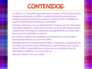 Contenidos.	La idea de los “contenidos generados por el usuario” (CGU) traducción de usergeneratedcontents, se refiere a aquella información producida por cualquier usuario de Interneten espacios virtuales de alta visibilidad sin requerir conocimientos tecnológicos avanzados.	Esto hace referencia a una evolución desde la etapa en que los cibernautas consumencontenidos creados por personas con ciertos privilegios (acceso a plataformas tecnológicas,experiencia en programación, etc.) hacia una fase en que los contenidos se generan	por usuarios, quienes sólo necesitan una computadora, conectividad y conocimientosbásicos en el uso de la Red.	Indudablemente esta transformación obliga a reconstruir la arquitectura de los mediosde comunicación tradicionales, ya que mientras más recursos ofrece la Web 2.0 parapublicar en línea, más se consolida la idea del “periodismo ciudadano” en su rol cada vez	más activo frente a los mass media.