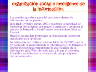 organización social e inteligente de la información.	Los estudios que dan cuenta del creciente volumen de información que se produce	en la Red (Lyman y Varian, 2003), sustentan la necesidad de incorporar herramientas queayuden a organizar y optimizar el proceso de búsqueda e identificación de contenidos útilesen Internet.	Diversos autores han promovido la relevancia de incorporar tecnologías para optimizar 	las búsquedas que realiza el usuario. Morville19(2005), uno de los padres de la arquitecturade la información20, ha trabajado en diseñar metodologías para mejorar la clasificaciónde la información en la Web, abriendo paso a lo que él denomina findability,socializando la relevancia de este principio en diversos contextos.