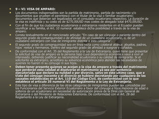 9 – VI: VISA DE AMPARO: Los documentos indispensables son la partida de matrimonio, partida de nacimiento y/o documentos que prueben el parentesco con el titular de la visa o familiar ecuatoriano; documentos que deberían ser legalizados en el consulado ecuatoriano respectivo. La duración de la visa es indefinida y su costo es de $270,00USD mas costes de abogado total $470,00USD. Con el fin de que los ciudadanos ecuatorianos o extranjeros residentes en el Ecuador puedan reunificar a su familia, el Art. 10 numeral  establece dicha posibilidad a través de la visa de amparo. Consta textualmente en el mencionado articulo: “En caso de ser cónyuge o pariente dentro del segundo grado de consanguinidad o de afinidad de un ciudadano ecuatoriano, o, de un ciudadano extranjero con visa de inmigrante distinta a esta categoría”. El segundo grado de consanguinidad sea en línea recta como colateral abarca: abuelos, padres, hijos  nietos y hermanos. Dentro del segundo grado de afinidad a suegros y cuñados. De conformidad con el Art. 35 del Reglamento a la Ley de Extranjería, quien tiene que presentar la solicitud de visa de amparo es la persona bajo cuya dependencia económica vaya a vivir el interesado, debiendo justificar su nacionalidad ecuatoriana o su calidad de inmigrante. Si el solicitante es extranjero, acreditara su solvencia económica para atender las necesidades de quienes no fueren ni su cónyuge ni sus hijos. Deben tener presente quienes se acojan a la visa de amparo a través del matrimonio que perderán esta calidad al disolverse el matrimonio ya sea por sentencia ejecutoriada que declare su nulidad o por divorcio, salvo en este ultimo caso, que e trate del cónyuge inocente y el divorcio se hubiere decretando por cualquiera de las causales establecidas en el Art. 110 del Código Civil, de conformidad con lo que establece el articulo 35 numeral VI del Reglamento a la Ley de Extranjería. Este tipo de visa a diferencia de las otras categorías de inmigrantes pueden ser concedidas por los Funcionarios del Servicio Exterior Ecuatoriano a favor del cónyuge e hijos menores de edad o solteros de un ecuatoriano sin necesidad de autorización previa de la Dirección General de Extranjería o del Ministerio de Relaciones Exteriores. De conformidad con el Art. 28 del Reglamento a la Ley de Extranjería. 