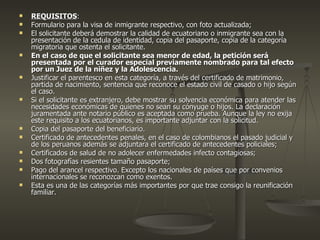 REQUISITOS : Formulario para la visa de inmigrante respectivo, con foto actualizada; El solicitante deberá demostrar la calidad de ecuatoriano o inmigrante sea con la presentación de la cedula de identidad, copia del pasaporte, copia de la categoría migratoria que ostenta el solicitante. En el caso de que el solicitante sea menor de edad, la petición será presentada por el curador especial previamente nombrado para tal efecto por un Juez de la niñez y la Adolescencia. Justificar el parentesco en esta categoría, a través del certificado de matrimonio, partida de nacimiento, sentencia que reconoce el estado civil de casado o hijo según el caso. Si el solicitante es extranjero, debe mostrar su solvencia económica para atender las necesidades económicas de quienes no sean su cónyuge o hijos. La declaración juramentada ante notario público es aceptada como prueba. Aunque la ley no exija este requisito a los ecuatorianos, es importante adjuntar con la solicitud. Copia del pasaporte del beneficiario. Certificado de antecedentes penales, en el caso de colombianos el pasado judicial y de los peruanos además se adjuntara el certificado de antecedentes policiales; Certificados de salud de no adolecer enfermedades infecto contagiosas; Dos fotografías resientes tamaño pasaporte; Pago del arancel respectivo. Excepto los nacionales de países que por convenios internacionales se reconozcan como exentos. Esta es una de las categorías más importantes por que trae consigo la reunificación familiar. 