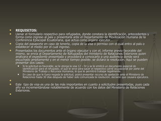 REQUISITOS: Llenar el formulario respectivo para refugiados, donde constara la identificación, antecedentes y forma como ingreso al país y presentarla ante el Departamento de Movilización Humana de la Conferencia Episcopal Ecuatoriana, que actúa como órgano ejecutor… Copia del pasaporte en caso de tenerlo, copia de la visa o permiso con el cual entro al país o establecer el medio por el cual ingreso. Presentados los documentos ante el órgano ejecutor y con el, informe previo favorable del mismo, se envía al Departamento de Refugiados del ministerio de Relaciones Exteriores quien analizara el expediente presentado y procederá a convocarlo a una audiencia donde será escuchado ampliamente y en el menor tiempo posible, se dictará la resolución. Aquí se pueden presentar dos casos: Si la solicitud es favorable, se le otorga la visa 12 – IV y se le emitirá un documento especial de identificación para el refugiado, el que le sirve para sacar el respectivo carné ocupacional por parte del Ministerio de Trabajo y Recursos Humanos, lo que le permitirá trabajar legalmente. En caso de que le fuera negada la solicitud, podrá presentar recurso de apelación ante el Ministerio de Relaciones hasta 30 días después de haber sido comunicada la resolución, decisión que causara ejecutora. Este  tipo de visa es una de las más importantes en cuanto a solicitudes presentadas, pues cada año va incrementándose notablemente de acuerdo con los datos del Ministerio de Relaciones Exteriores. 