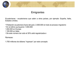 Emigrantes Ecuatorianas - ecuatorianos que salen a otros países, por ejemplo: España, Italia, Estados Unidos. Población ecuatoriana fuera del país: 2.500.000 en todo el proceso migratorio En el último quinquenio 1.000.000 450.000 en Europa 100.000 en Italia De este número tan solo el 30% está regularizada-o Remesas: 1.700 millones de dólares “ingresan” por este concepto 