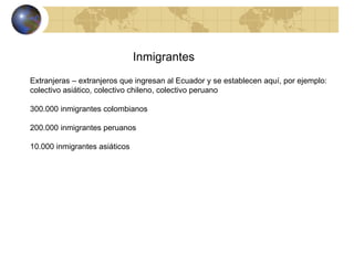 Inmigrantes Extranjeras – extranjeros que ingresan al Ecuador y se establecen aquí, por ejemplo: colectivo asiático, colectivo chileno, colectivo peruano 300.000 inmigrantes colombianos 200.000 inmigrantes peruanos 10.000 inmigrantes asiáticos 