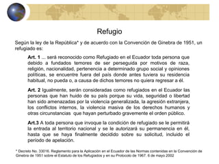 Refugio Según la ley de la República* y de acuerdo con la Convención de Ginebra de 1951, un refugiado es: Art. 1  ... será reconocido como Refugiado en el Ecuador toda persona que debido a fundados temores de ser perseguida por motivos de raza, religión, nacionalidad, pertenencia a determinado grupo social y opiniones políticas, se encuentre fuera del país donde antes tuviera su residencia habitual, no pueda o, a causa de dichos temores no quiera regresar a él.  Art. 2  Igualmente, serán consideradas como refugiados en el Ecuador las personas que han huido de su país porque su vida, seguridad o libertad han sido amenazadas por la violencia generalizada, la agresión extranjera, los conflictos internos, la violencia masiva de los derechos humanos y otras circunstancias  que hayan perturbado gravemente el orden público. * Decreto No. 33016. Reglamento para la Aplicación en el Ecuador de las Normas contenidas en la Convención de  Ginebra de 1951 sobre el Estatuto de los Refugiados y en su Protocolo de 1967. 6 de mayo 2002 Art.3  A toda persona que invoque la condición de refugiado se le permitirá la entrada al territorio nacional y se le autorizará su permanencia en él, hasta que se haya finalmente decidido sobre su solicitud, incluido el período de apelación. 