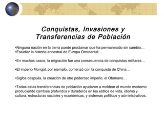 Conquistas, Invasiones y Transferencias de Población Ninguna nación en la tierra puede proclamar que ha permanecido sin cambio… Estudiar la historia ancestral de Europa Occidental… En muchos casos, la migración fue una consecuencia de conquistas militares… El imperio Mongol, por ejemplo, comenzó con la conquista de China… Siglos después, la creación de otro poderoso imperio, el Otomano… Todas estas transferencias de población ayudaron a moldear el mundo moderno produciendo cambios profundos y duraderos en los estilos de vida, idioma y cultura, estructuras sociales y económicas, y sistemas políticos y administrativos.  