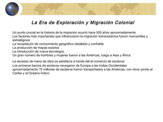 La Era de Exploración y Migración Colonial Un punto crucial en la historia de la migración ocurrió hace 500 años aproximadamente  Los factores más importantes que influenciaron la migración transoceánica fueron mercantiles y estratégicos: La recopilación de conocimiento geográfico detallado y confiable La producción de mapas exactos La introducción de nueva tecnología,  Un gran número de hombres y mujeres fueron a las Américas, luego a Asia y África  La escasez de mano de obra se satisfacía a través del el comercio de esclavos   Los primeros barcos de esclavos navegaron de Europa a las Indias Occidentales aproximadamente 15 millones de esclavos fueron transportados a las Américas, con otros yendo al Caribe y al Océano Índico.  