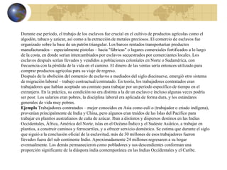 Durante ese período, el trabajo de los esclavos fue crucial en el cultivo de productos agrícolas como el algodón, tabaco y azúcar, así como a la extracción de metales preciosos. El comercio de esclavos fue organizado sobre la base de un patrón triangular. Los barcos rentados transportarían productos manufacturados – especialmente pistolas – hacia "fábricas" o lugares comerciales fortificados a lo largo de la costa, en donde serían intercambiados por esclavos secuestrados por comerciantes locales. Los esclavos después serían llevados y vendidos a poblaciones coloniales en Norte o Sudamérica, con frecuencia con la pérdida de la vida en el camino. El dinero de las ventas sería entonces utilizado para comprar productos agrícolas para su viaje de regreso. Después de la abolición del comercio de esclavos a mediados del siglo diecinueve, emergió otro sistema de migración laboral – trabajo contractual/contratado. En teoría, los trabajadores contratados eran trabajadores que habían aceptado un contrato para trabajar por un período específico de tiempo en el extranjero. En la práctica, su condición no era distinta a la de un esclavo e incluso algunas veces podría ser peor. Los salarios eran pobres, la disciplina laboral era aplicada de forma dura, y los estándares generales de vida muy pobres. Ejemplo  Trabajadores contratados – mejor conocidos en Asia como culí o (trabajador o criado indígena), provenían principalmente de India y China, pero algunos eran traídos de las Islas del Pacífico para trabajar en plantíos australianos de caña de azúcar. Iban a distintos y dispersos destinos en las Indias Occidentales, África, América del Norte, islas en el Océano Índico y el Sudeste Asiático, a trabajar en plantíos, a construir caminos y ferrocarriles, y a ofrecer servicio doméstico. Se estima que durante el siglo que siguió a la conclusión oficial de la esclavitud, más de 30 millones de esos trabajadores fueron llevados fuera del sub continente Indio. Aproximadamente 24 millones regresaron a su hogar eventualmente. Los demás permanecieron como pobladores y sus descendientes conforman una proporción significante de la diáspora india contemporánea en las Indias Occidentales y el Caribe. 