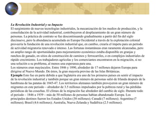 La Revolución Industrial y su Impacto El surgimiento de nuevas tecnologías industriales, la mecanización de los medios de producción, y la consolidación de la actividad industrial, contribuyeron al desplazamiento de un gran número de personas. La práctica de contrato se fue descontinuando gradualmente a partir del fin del siglo diecinueve, pero la abundancia acumulada en Europa Occidental a través de la explotación colonial proveería la fundación de una revolución industrial que, en cambio, crearía el ímpetu para un período de actividad migratoria renovado e intenso. Las fortunas instantáneas eran raramente alcanzadas, pero un amplio rango de oportunidades para mejoramiento económico estaba disponible en granjas y ranchos de ganado, en sitios de construcción de caminos y ferrocarriles, o en complejos industriales de rápido crecimiento. Los trabajadores agrícolas y los comerciantes encontraron en la migración, si no una solución a su problema, al menos una esperanza para una. Los números eran mayúsculos. Entre 1846 y 1890, alrededor de 17 millones dejaron Europa para dirigirse al Nuevo Mundo. De éstos, la gran mayoría provino de las Islas Británicas. Ejemplo  Esto fue en parte debido a que Inglaterra era uno de los primeros países en sentir el impacto de la revolución industrial y también porque un gran número de personas salió de Irlanda después de la hambruna de las patatas de 1845-47. Los territorios alemanes también proveyeron un gran número de migrantes en este periodo – alrededor de 3.5 millones impulsados por la pobreza rural y las pérdidas periódicas de las cosechas. El clímax de la migración fue alrededor del cambio de siglo. Durante todo el periodo – 1846 a 1939 – más de 50 millones de personas habían abandonado Europa. Los principales destinos fueron los Estados Unidos (38 millones); Canadá (7 millones); Argentina (7 millones); Brasil (4.6 millones); Australia, Nueva Zelanda y Sudáfrica (2.5 millones). 