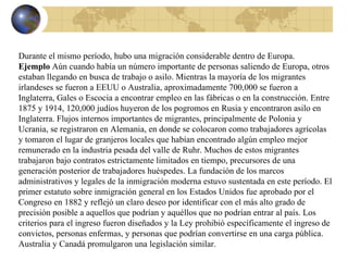 Durante el mismo período, hubo una migración considerable dentro de Europa. Ejemplo  Aún cuando había un número importante de personas saliendo de Europa, otros estaban llegando en busca de trabajo o asilo. Mientras la mayoría de los migrantes irlandeses se fueron a EEUU o Australia, aproximadamente 700,000 se fueron a Inglaterra, Gales o Escocia a encontrar empleo en las fábricas o en la construcción. Entre 1875 y 1914, 120,000 judíos huyeron de los pogromos en Rusia y encontraron asilo en Inglaterra. Flujos internos importantes de migrantes, principalmente de Polonia y Ucrania, se registraron en Alemania, en donde se colocaron como trabajadores agrícolas y tomaron el lugar de granjeros locales que habían encontrado algún empleo mejor remunerado en la industria pesada del valle de Ruhr. Muchos de estos migrantes trabajaron bajo contratos estrictamente limitados en tiempo, precursores de una generación posterior de trabajadores huéspedes. La fundación de los marcos administrativos y legales de la inmigración moderna estuvo sustentada en este período. El primer estatuto sobre inmigración general en los Estados Unidos fue aprobado por el Congreso en 1882 y reflejó un claro deseo por identificar con el más alto grado de precisión posible a aquellos que podrían y aquéllos que no podrían entrar al país. Los criterios para el ingreso fueron diseñados y la Ley prohibió específicamente el ingreso de convictos, personas enfermas, y personas que podrían convertirse en una carga pública. Australia y Canadá promulgaron una legislación similar. 