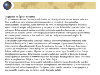 Migración en Épocas Recientes      El período entre las dos Guerras Mundiales fue uno de migraciones internacionales reducidas. Esto se debió, en parte al estancamiento económico, y en parte al clima general de incertidumbre e inseguridad. En la depresión de 1930, los trabajadores migrantes eran vistos como competidores por trabajos escasos, y surgieron niveles de hostilidad en torno a ellos. Los gobiernos de los países de destino respondieron introduciendo legislaciones en las que se autorizaba un estrecho control sobre los procedimientos de entrada, restringiendo posibilidades de empleo para extranjeros, e introduciendo estrictos castigos en contra del empleo de migrantes irregulares. La Segunda Guerra Mundial se identifica a menudo como otro parteaguas importante en la historia de la migración. La devastación creada en Europa por la guerra contribuyó directa o indirectamente al desplazamiento dentro del continente de entre 1 y 2 millones de personas. Muchas de estas personas fueron refugiados que habían sido víctimas de persecución o que habían huido de persecuciones. Algunos encontraron un nuevo lugar de residencia en Europa. Inmediatamente después de la Segunda Guerra Mundial, por ejemplo, el Gobierno Británico ofreció permisos de trabajo a 90,000 trabajadores de campos de refugiados en varias locaciones. Otros se desplazaron a Bélgica, Francia y los Países Bajos. Un impacto permanente que la migración ha tenido en todos los países de destino ha sido los cambios sociales, conforme las sociedades homogéneas se han transformado y evolucionado en sociedades multiculturales complejas. En algunos países esto ha sido visto como apropiado y aún deseable, mientras que en otros es sujeto de mucho debate. 