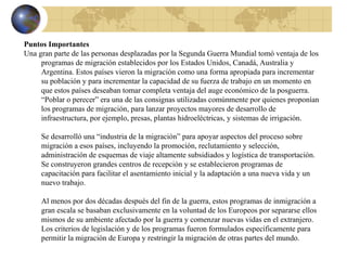 Puntos Importantes Una gran parte de las personas desplazadas por la Segunda Guerra Mundial tomó ventaja de los programas de migración establecidos por los Estados Unidos, Canadá, Australia y Argentina. Estos países vieron la migración como una forma apropiada para incrementar su población y para incrementar la capacidad de su fuerza de trabajo en un momento en que estos países deseaban tomar completa ventaja del auge económico de la posguerra. “Poblar o perecer” era una de las consignas utilizadas comúnmente por quienes proponían los programas de migración, para lanzar proyectos mayores de desarrollo de infraestructura, por ejemplo, presas, plantas hidroeléctricas, y sistemas de irrigación. Se desarrolló una “industria de la migración” para apoyar aspectos del proceso sobre migración a esos países, incluyendo la promoción, reclutamiento y selección, administración de esquemas de viaje altamente subsidiados y logística de transportación. Se construyeron grandes centros de recepción y se establecieron programas de capacitación para facilitar el asentamiento inicial y la adaptación a una nueva vida y un nuevo trabajo. Al menos por dos décadas después del fin de la guerra, estos programas de inmigración a gran escala se basaban exclusivamente en la voluntad de los Europeos por separarse ellos mismos de su ambiente afectado por la guerra y comenzar nuevas vidas en el extranjero. Los criterios de legislación y de los programas fueron formulados específicamente para permitir la migración de Europa y restringir la migración de otras partes del mundo. 