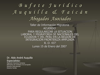 B u f e t e J u r í d i c o
         A u q u i l l a & F a i c á n
               Abogados Asociados
                           Taller de Información Migratoria
                                       ACUERDO
                          PARA REGULARIZAR LA SITUACION
                     LABORAL Y MIGRATORIA DE NACIONALES DEL
                       ECUADOR Y DEL PERU EN LA REGION DE
                        INTEGRACION FRONTERIZA AMPLIADA
                                       R. O. 437
                             Lunes 15 de Enero del 2007



Dr. Aldo André Auquilla
Especialista:
Migración Derechos Humanos
Elementos de Combate a la Corrupción
Derecho Internacional
Derecho Familia
 