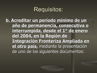 Requisitos:
b. Acreditar un período mínimo de un
   año de permanencia, consecutiva o
   interrumpida, desde el 1° de enero
   del 2004, en la Región de
   Integración Fronteriza Ampliada en
   el otro país, mediante la presentación
   de uno de los siguientes documentos:
 
