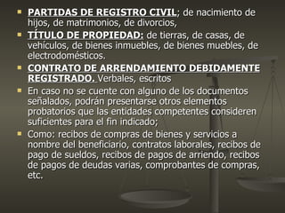    PARTIDAS DE REGISTRO CIVIL; de nacimiento de
    hijos, de matrimonios, de divorcios,
   TÍTULO DE PROPIEDAD: de tierras, de casas, de
    vehículos, de bienes inmuebles, de bienes muebles, de
    electrodomésticos.
   CONTRATO DE ARRENDAMIENTO DEBIDAMENTE
    REGISTRADO. Verbales, escritos
   En caso no se cuente con alguno de los documentos
    señalados, podrán presentarse otros elementos
    probatorios que las entidades competentes consideren
    suficientes para el fin indicado;
   Como: recibos de compras de bienes y servicios a
    nombre del beneficiario, contratos laborales, recibos de
    pago de sueldos, recibos de pagos de arriendo, recibos
    de pagos de deudas varias, comprobantes de compras,
    etc.
 