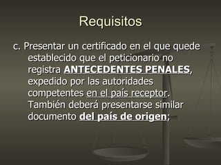 Requisitos
c. Presentar un certificado en el que quede
    establecido que el peticionario no
    registra ANTECEDENTES PENALES,
    expedido por las autoridades
    competentes en el país receptor.
    También deberá presentarse similar
    documento del país de origen;
 