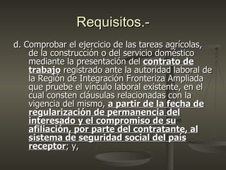 Requisitos.-
d. Comprobar el ejercicio de las tareas agrícolas,
    de la construcción o del servicio doméstico
    mediante la presentación del contrato de
    trabajo registrado ante la autoridad laboral de
    la Región de Integración Fronteriza Ampliada
    que pruebe el vínculo laboral existente, en el
    cual consten cláusulas relacionadas con la
    vigencia del mismo, a partir de la fecha de
    regularización de permanencia del
    interesado y el compromiso de su
    afiliación, por parte del contratante, al
    sistema de seguridad social del país
    receptor; y,
 