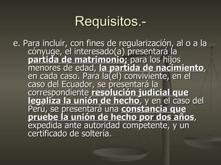 Requisitos.-
e. Para incluir, con fines de regularización, al o a la
    cónyuge, el interesado(a) presentará la
    partida de matrimonio; para los hijos
    menores de edad, la partida de nacimiento,
    en cada caso. Para la(el) conviviente, en el
    caso del Ecuador, se presentará la
    correspondiente resolución judicial que
    legaliza la unión de hecho, y en el caso del
    Perú, se presentará una constancia que
    pruebe la unión de hecho por dos años,
    expedida ante autoridad competente, y un
    certificado de soltería.
 