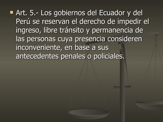    Art. 5.- Los gobiernos del Ecuador y del
    Perú se reservan el derecho de impedir el
    ingreso, libre tránsito y permanencia de
    las personas cuya presencia consideren
    inconveniente, en base a sus
    antecedentes penales o policiales.
 