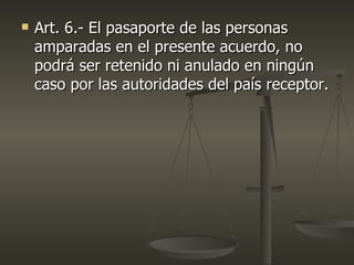    Art. 6.- El pasaporte de las personas
    amparadas en el presente acuerdo, no
    podrá ser retenido ni anulado en ningún
    caso por las autoridades del país receptor.
 