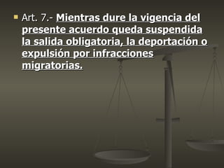    Art. 7.- Mientras dure la vigencia del
    presente acuerdo queda suspendida
    la salida obligatoria, la deportación o
    expulsión por infracciones
    migratorias.
 