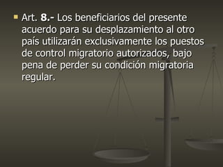    Art. 8.- Los beneficiarios del presente
    acuerdo para su desplazamiento al otro
    país utilizarán exclusivamente los puestos
    de control migratorio autorizados, bajo
    pena de perder su condición migratoria
    regular.
 