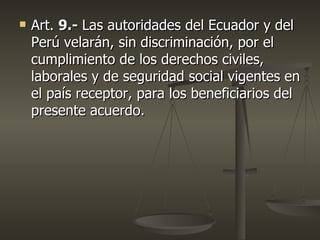    Art. 9.- Las autoridades del Ecuador y del
    Perú velarán, sin discriminación, por el
    cumplimiento de los derechos civiles,
    laborales y de seguridad social vigentes en
    el país receptor, para los beneficiarios del
    presente acuerdo.
 