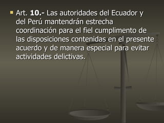    Art. 10.- Las autoridades del Ecuador y
    del Perú mantendrán estrecha
    coordinación para el fiel cumplimento de
    las disposiciones contenidas en el presente
    acuerdo y de manera especial para evitar
    actividades delictivas.
 