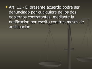    Art. 11.- El presente acuerdo podrá ser
    denunciado por cualquiera de los dos
    gobiernos contratantes, mediante la
    notificación por escrito con tres meses de
    anticipación.
 
