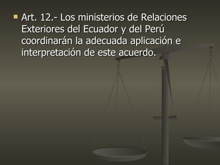   Art. 12.- Los ministerios de Relaciones
    Exteriores del Ecuador y del Perú
    coordinarán la adecuada aplicación e
    interpretación de este acuerdo.
 
