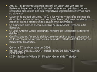    Art. 13.- El presente acuerdo entrará en vigor una vez que las
    Partes se hayan comunicado formalmente el cumplimiento de los
    requisitos dispuestos por sus respectivas legislaciones internas para
    su vigencia.
   Dado en la ciudad de Lima, Perú, a los veinte y dos días del mes de
    diciembre de dos mil seis, en dos ejemplares originales en idioma
    español, siendo ambos textos igualmente auténticos.
   f.) Francisco Carrión Mena, Ministro de Relaciones Exteriores del
    Ecuador.
   f.) José Antonio García Belaunde, Ministro de Relaciones Exteriores
    del Perú.
   Certifico que es fiel copia del documento original que se encuentra
    en los archivos de la Dirección General de Tratados del Ministerio de
    Relaciones Exteriores.

    Quito, a 27 de diciembre del 2006.
   REPUBLICA DEL ECUADOR.- MINISTERIO DE RELACIONES
    EXTERIORES.
   f.) Dr. Benjamín Villacís S., Director General de Tratados.
 