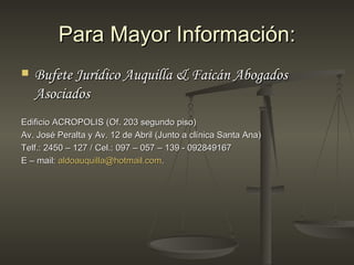 Para Mayor Información:
   Bufete Jurídico Auquilla & Faicán Abogados
    Asociados
Edificio ACROPOLIS (Of. 203 segundo piso)
Av. José Peralta y Av. 12 de Abril (Junto a clínica Santa Ana)
Telf.: 2450 – 127 / Cel.: 097 – 057 – 139 - 092849167
E – mail: aldoauquilla@hotmail.com.
 