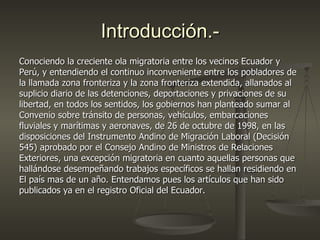 Introducción.-
Conociendo la creciente ola migratoria entre los vecinos Ecuador y
Perú, y entendiendo el continuo inconveniente entre los pobladores de
la llamada zona fronteriza y la zona fronteriza extendida, allanados al
suplicio diario de las detenciones, deportaciones y privaciones de su
libertad, en todos los sentidos, los gobiernos han planteado sumar al
Convenio sobre tránsito de personas, vehículos, embarcaciones
fluviales y marítimas y aeronaves, de 26 de octubre de 1998, en las
disposiciones del Instrumento Andino de Migración Laboral (Decisión
545) aprobado por el Consejo Andino de Ministros de Relaciones
Exteriores, una excepción migratoria en cuanto aquellas personas que
hallándose desempeñando trabajos específicos se hallan residiendo en
El país mas de un año. Entendamos pues los artículos que han sido
publicados ya en el registro Oficial del Ecuador.
 