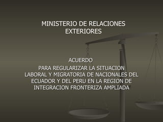 MINISTERIO DE RELACIONES
            EXTERIORES



               ACUERDO
     PARA REGULARIZAR LA SITUACION
LABORAL Y MIGRATORIA DE NACIONALES DEL
  ECUADOR Y DEL PERU EN LA REGION DE
   INTEGRACION FRONTERIZA AMPLIADA
 