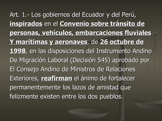 Art. 1.- Los gobiernos del Ecuador y del Perú,
inspirados en el Convenio sobre tránsito de
personas, vehículos, embarcaciones fluviales
Y marítimas y aeronaves, de 26 octubre de
1998, en las disposiciones del Instrumento Andino
De Migración Laboral (Decisión 545) aprobado por
El Consejo Andino de Ministros de Relaciones
Exteriores, reafirman el ánimo de fortalecer
permanentemente los lazos de amistad que
felizmente existen entre los dos pueblos.
 
