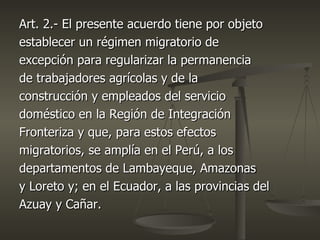 Art. 2.- El presente acuerdo tiene por objeto
establecer un régimen migratorio de
excepción para regularizar la permanencia
de trabajadores agrícolas y de la
construcción y empleados del servicio
doméstico en la Región de Integración
Fronteriza y que, para estos efectos
migratorios, se amplía en el Perú, a los
departamentos de Lambayeque, Amazonas
y Loreto y; en el Ecuador, a las provincias del
Azuay y Cañar.
 