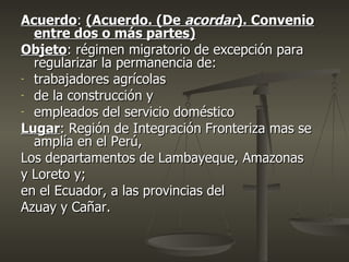 Acuerdo: (Acuerdo. (De acordar). Convenio
  entre dos o más partes)
Objeto: régimen migratorio de excepción para
  regularizar la permanencia de:
- trabajadores agrícolas
- de la construcción y
- empleados del servicio doméstico

Lugar: Región de Integración Fronteriza mas se
  amplía en el Perú,
Los departamentos de Lambayeque, Amazonas
y Loreto y;
en el Ecuador, a las provincias del
Azuay y Cañar.
 