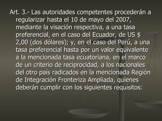 Art. 3.- Las autoridades competentes procederán a
  regularizar hasta el 10 de mayo del 2007,
  mediante la visación respectiva, a una tasa
  preferencial, en el caso del Ecuador, de US $
  2,00 (dos dólares); y, en el caso del Perú, a una
  tasa preferencial hasta por un valor equivalente
  a la mencionada tasa ecuatoriana, en el marco
  de un criterio de reciprocidad, a los nacionales
  del otro país radicados en la mencionada Región
  de Integración Fronteriza Ampliada, quienes
  deberán cumplir con los siguientes requisitos:
 