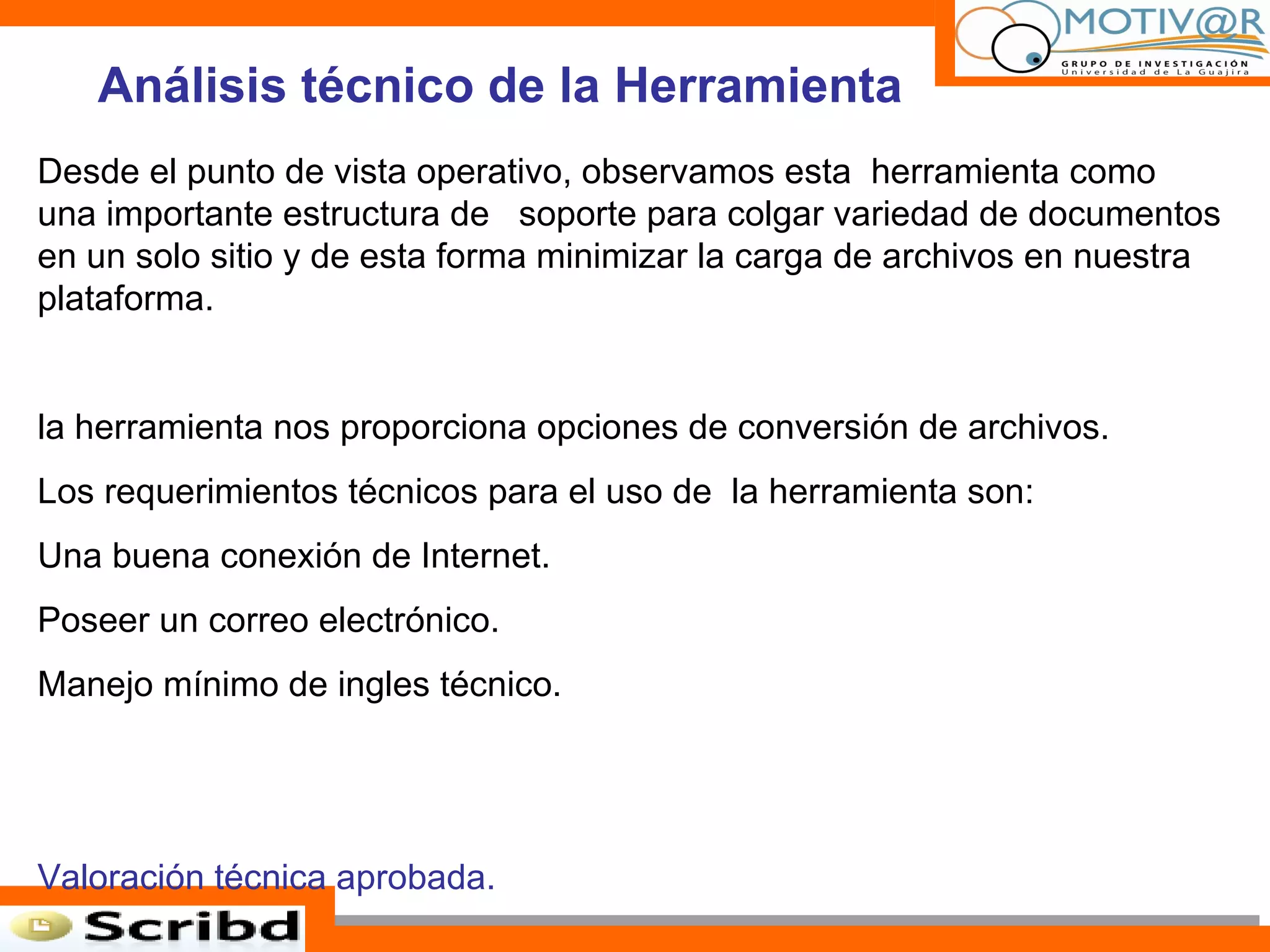 Análisis técnico de la Herramienta Desde el punto de vista operativo, observamos esta  herramienta como una importante estructura de  soporte para colgar variedad de documentos en un solo sitio y de esta forma minimizar la carga de archivos en nuestra plataforma. la herramienta nos proporciona opciones de conversión de archivos. Los requerimientos técnicos para el uso de  la herramienta son: Una buena conexión de Internet. Poseer un correo electrónico. Manejo mínimo de ingles técnico. Valoración técnica aprobada. 