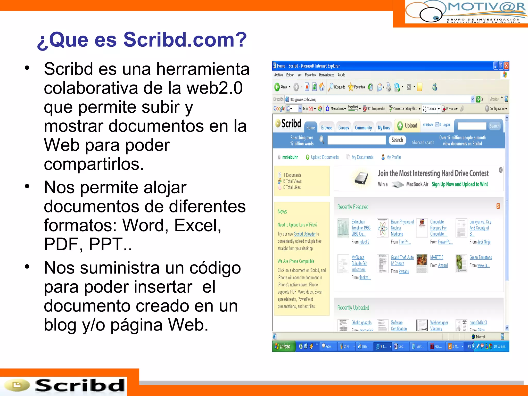 Scribd es una herramienta colaborativa de la web2.0 que permite subir y mostrar documentos en la Web para poder compartirlos. Nos permite alojar documentos de diferentes formatos: Word, Excel, PDF, PPT.. Nos suministra un código para poder insertar  el documento creado en un blog y/o página Web. ¿Que es Scribd.com? 