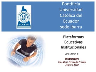 Pontificia Universidad Católica del Ecuadorsede Ibarra Plataformas Educativas Institucionales CLASE NRO. 2 Instructor:   Ing. Ms.C. Fernando Proaño Febrero 2010 