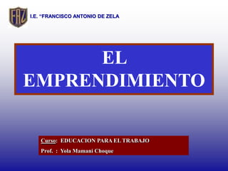 I.E. “FRANCISCO ANTONIO DE ZELA




      EL
EMPRENDIMIENTO

   Curso: EDUCACION PARA EL TRABAJO
   Prof. : Yola Mamani Choque
 