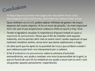 Projecte finalPer tal de poder realitzar la segona part d’aquest treball (que consistia a embolicar els pensaments que nosaltres havíem reflectit sobre la setmana d’activitats extraordinàries), vaig decidir lligar tots els papers que jo havia elaborat amb la tinta i unir-los amb una corda per les cantonades, ja que volia que estiguessin tots junts. Acte seguit vaig pensar que jo volia que aquests sentiments estiguessin embolicats amb un paper que els protegís i els fes meus, però a l’hora que deixés veure-ho a la resta. És per això, que vaig decidir posar-hi un paper de color groc, que permetés les dues coses que jo volia aconseguir.