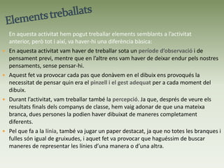 DIBUIX  AMB TINTA XINAAquesta va ser la segona pràctica que vàrem fer amb la tinta xina. Va ser una activitat una mica més fluïda que la primera, ja que aquí, ja havíem tingut una mica més de contacte amb aquest material.Objectiu: Plasmar en un tros de paper i amb la tinta xina la branca o la fulla que          teníem davant. Va ser un treball d’observació i, tot seguit, de plasmar les nostres          idees respecte el que teníem davant, al paper.Per a treballar aquesta segona activitat de tinta xina els materials que vam utilitzar van ser principalment:- Òbviament la tinta xina, ja que va tornar aser l’element principal de treball.- Vam poder disposar dels pinzells que nosaltresvam voler, amb mides i gruixos a lliure elecció.- I, per últim, vam treballar amb branques i fullesque havíem de portar, per tal de plasmar-les en un paper.