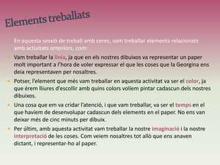 Aquesta activitat de classe amb ceresha consistit en un dictat.Ens van repartit unes ceres a classe i ens van donar uns papers. La sessió es va desenvolupar a mesura que la Georgina ens anava dient les coses que nosaltres havíem de representar en els fulls que en va donar. En aquest cas, vam haver de dibuixar la por, la                                                passió, el vent, l’alegria i un altre element més que                                               nosaltres volguéssim. En aquesta activitat vam                                                treballar amb les ceres (dels colors que volguéssim),                                               i el paper. La resta, va ser imaginació...CERESObjectiu: Dibuixar amb les ceres en un paper les diferents coses que ens anava dient la Georgina, coses abstractes, amb la finalitat de que cadascú faci una interpretació de la seva forma de percebre les coses.