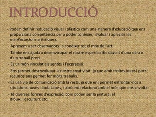 INTRODUCCIÓ  - Podem definir l’educació visual i plàstica com una manera d’educació que ens proporciona competència per a poder conèixer,  avaluar i apreciar les manifestacions artístiques.   - Aprenem a ser observadors i a conèixer tot el món de l’art.   - També ens ajuda a desenvolupar el nostre esperit crític davant d’una obra o d’un treball propi.   - És un món vinculat als sentits i l’expressió.   - Ens permet desenvolupar la nostre creativitat, ja que amb moltes idees i pocs recursos ens permet fer molts treballs.   - És una via de comunicació amb la resta, ja que ens permet enfrontar-nos a situacions noves i amb canvis, i això ens relaciona amb el món que ens envolta.   - Té diverses formes d’expressió, com poden ser la pintura, el dibuix, l’escultura,etc.